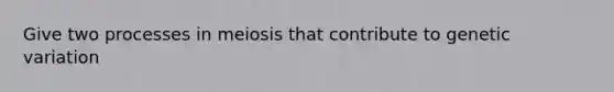 Give two processes in meiosis that contribute to genetic variation