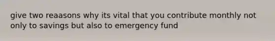 give two reaasons why its vital that you contribute monthly not only to savings but also to emergency fund