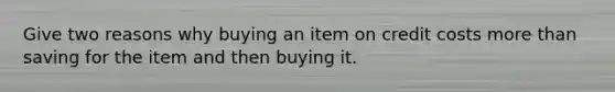 Give two reasons why buying an item on credit costs more than saving for the item and then buying it.