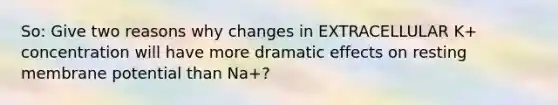 So: Give two reasons why changes in EXTRACELLULAR K+ concentration will have more dramatic effects on resting membrane potential than Na+?