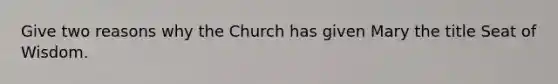 Give two reasons why the Church has given Mary the title Seat of Wisdom.