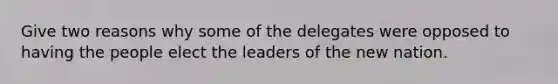 Give two reasons why some of the delegates were opposed to having the people elect the leaders of the new nation.