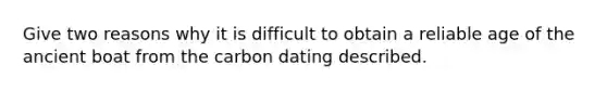 Give two reasons why it is difficult to obtain a reliable age of the ancient boat from the carbon dating described.