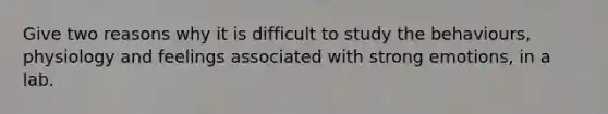 Give two reasons why it is difficult to study the behaviours, physiology and feelings associated with strong emotions, in a lab.