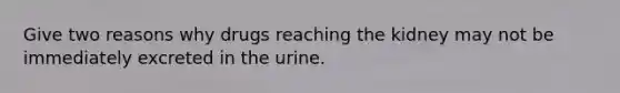 Give two reasons why drugs reaching the kidney may not be immediately excreted in the urine.