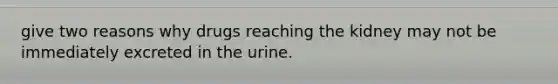 give two reasons why drugs reaching the kidney may not be immediately excreted in the urine.