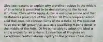 Give two reasons to explain why a proline residue in the middle of an α-helix is predicted to be destabilizing to the helical structure. Chek all tha apply. A) Pro is nonpolar amino acid that destabilizes polar core of the protein. B) Pro is nonpolar amino acid that does not connect turns of the α-helix. C) Pro does not have the α−NH group that acts as a stabilizing H-bond donor in the middle of the helix. D) Pro is not able to adopt the ideal ϕ and ψ angles for an α -helix. E) Insertion of Pro gives an exceptional conformational rigidity to the protein chain chain.