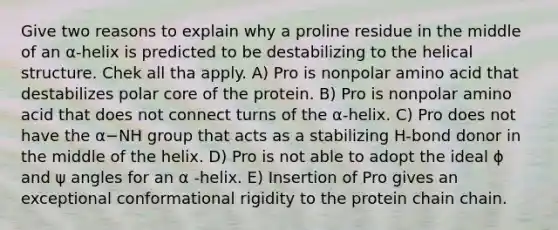 Give two reasons to explain why a proline residue in the middle of an α-helix is predicted to be destabilizing to the helical structure. Chek all tha apply. A) Pro is nonpolar amino acid that destabilizes polar core of the protein. B) Pro is nonpolar amino acid that does not connect turns of the α-helix. C) Pro does not have the α−NH group that acts as a stabilizing H-bond donor in the middle of the helix. D) Pro is not able to adopt the ideal ϕ and ψ angles for an α -helix. E) Insertion of Pro gives an exceptional conformational rigidity to the protein chain chain.