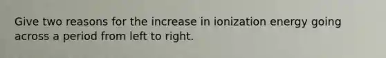 Give two reasons for the increase in ionization energy going across a period from left to right.