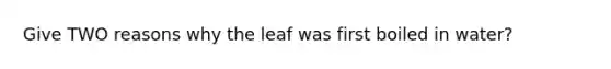 Give TWO reasons why the leaf was first boiled in water?