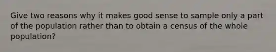 Give two reasons why it makes good sense to sample only a part of the population rather than to obtain a census of the whole population?