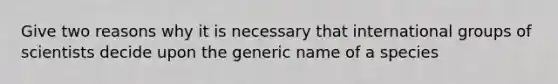 Give two reasons why it is necessary that international groups of scientists decide upon the generic name of a species