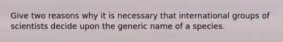 Give two reasons why it is necessary that international groups of scientists decide upon the generic name of a species.