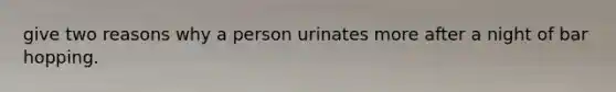 give two reasons why a person urinates more after a night of bar hopping.