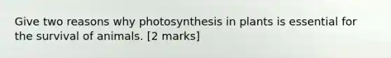 Give two reasons why photosynthesis in plants is essential for the survival of animals. [2 marks]