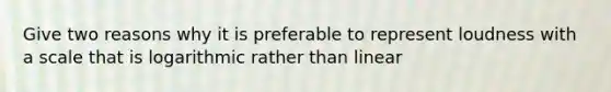 Give two reasons why it is preferable to represent loudness with a scale that is logarithmic rather than linear