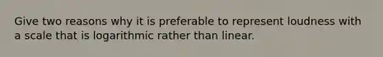 Give two reasons why it is preferable to represent loudness with a scale that is logarithmic rather than linear.