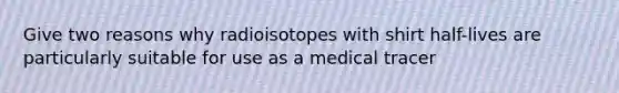 Give two reasons why radioisotopes with shirt half-lives are particularly suitable for use as a medical tracer