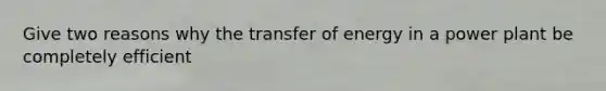 Give two reasons why the transfer of energy in a power plant be completely efficient