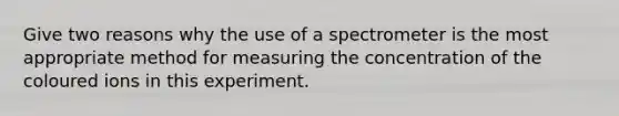 Give two reasons why the use of a spectrometer is the most appropriate method for measuring the concentration of the coloured ions in this experiment.