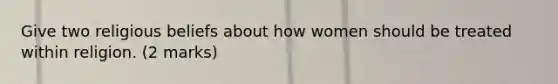 Give two religious beliefs about how women should be treated within religion. (2 marks)