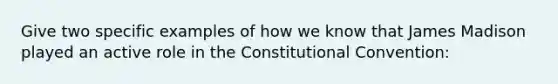 Give two specific examples of how we know that James Madison played an active role in the Constitutional Convention: