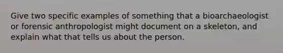 Give two specific examples of something that a bioarchaeologist or forensic anthropologist might document on a skeleton, and explain what that tells us about the person.