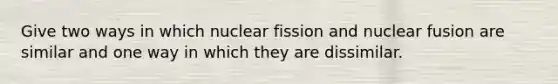 Give two ways in which nuclear fission and nuclear fusion are similar and one way in which they are dissimilar.