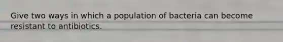 Give two ways in which a population of bacteria can become resistant to antibiotics.