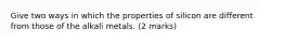 Give two ways in which the properties of silicon are different from those of the alkali metals. (2 marks)