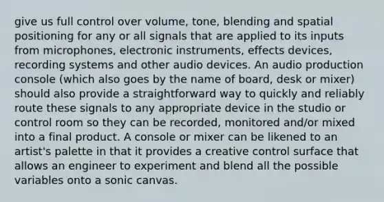 give us full control over volume, tone, blending and spatial positioning for any or all signals that are applied to its inputs from microphones, electronic instruments, effects devices, recording systems and other audio devices. An audio production console (which also goes by the name of board, desk or mixer) should also provide a straightforward way to quickly and reliably route these signals to any appropriate device in the studio or control room so they can be recorded, monitored and/or mixed into a final product. A console or mixer can be likened to an artist's palette in that it provides a creative control surface that allows an engineer to experiment and blend all the possible variables onto a sonic canvas.