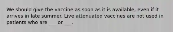 We should give the vaccine as soon as it is available, even if it arrives in late summer. Live attenuated vaccines are not used in patients who are ___ or ___.