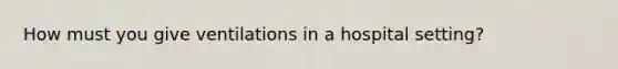 How must you give ventilations in a hospital setting?