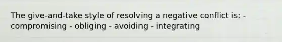 The give-and-take style of resolving a negative conflict is: - compromising - obliging - avoiding - integrating