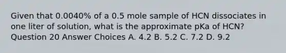 Given that 0.0040% of a 0.5 mole sample of HCN dissociates in one liter of solution, what is the approximate pKa of HCN? Question 20 Answer Choices A. 4.2 B. 5.2 C. 7.2 D. 9.2