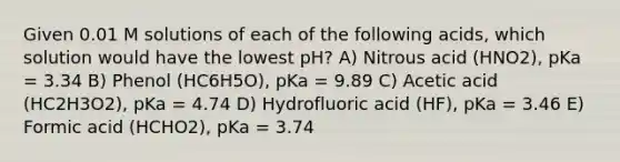 Given 0.01 M solutions of each of the following acids, which solution would have the lowest pH? A) Nitrous acid (HNO2), pKa = 3.34 B) Phenol (HC6H5O), pKa = 9.89 C) Acetic acid (HC2H3O2), pKa = 4.74 D) Hydrofluoric acid (HF), pKa = 3.46 E) Formic acid (HCHO2), pKa = 3.74