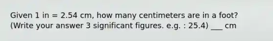 Given 1 in = 2.54 cm, how many centimeters are in a foot? (Write your answer 3 significant figures. e.g. : 25.4) ___ cm