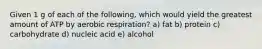 Given 1 g of each of the following, which would yield the greatest amount of ATP by aerobic respiration? a) fat b) protein c) carbohydrate d) nucleic acid e) alcohol