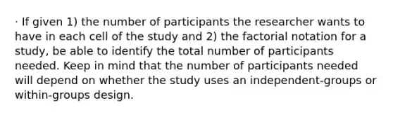 · If given 1) the number of participants the researcher wants to have in each cell of the study and 2) the factorial notation for a study, be able to identify the total number of participants needed. Keep in mind that the number of participants needed will depend on whether the study uses an independent-groups or within-groups design.