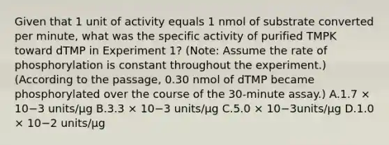 Given that 1 unit of activity equals 1 nmol of substrate converted per minute, what was the specific activity of purified TMPK toward dTMP in Experiment 1? (Note: Assume the rate of phosphorylation is constant throughout the experiment.) (According to the passage, 0.30 nmol of dTMP became phosphorylated over the course of the 30-minute assay.) A.1.7 × 10−3 units/μg B.3.3 × 10−3 units/μg C.5.0 × 10−3units/μg D.1.0 × 10−2 units/μg