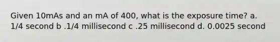 Given 10mAs and an mA of 400, what is the exposure time? a. 1/4 second b .1/4 millisecond c .25 millisecond d. 0.0025 second