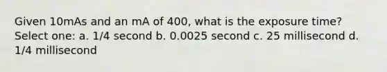 Given 10mAs and an mA of 400, what is the exposure time? Select one: a. 1/4 second b. 0.0025 second c. 25 millisecond d. 1/4 millisecond