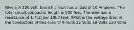 Given: A 120-volt, branch circuit has a load of 10 Amperes. The total circuit conductor length is 500 feet. The wire has a resistance of 1.75Ω per 1000 feet. What is the voltage drop in the conductors of this circuit? 9 Volts 12 Volts 18 Volts 120 Volts