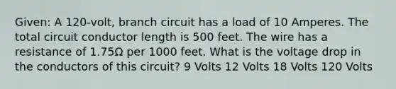 Given: A 120-volt, branch circuit has a load of 10 Amperes. The total circuit conductor length is 500 feet. The wire has a resistance of 1.75Ω per 1000 feet. What is the voltage drop in the conductors of this circuit? 9 Volts 12 Volts 18 Volts 120 Volts