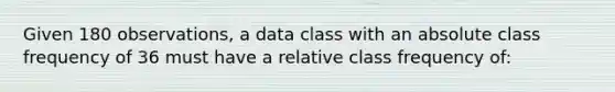 Given 180 observations, a data class with an absolute class frequency of 36 must have a relative class frequency of: