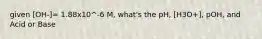given [OH-]= 1.88x10^-6 M, what's the pH, [H3O+], pOH, and Acid or Base