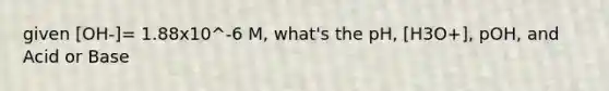 given [OH-]= 1.88x10^-6 M, what's the pH, [H3O+], pOH, and Acid or Base