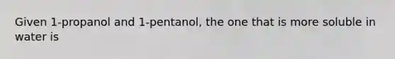 Given 1-propanol and 1-pentanol, the one that is more soluble in water is