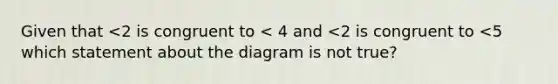 Given that <2 is congruent to < 4 and <2 is congruent to <5 which statement about the diagram is not true?