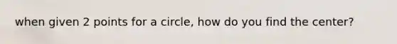 when given 2 points for a circle, how do you find the center?